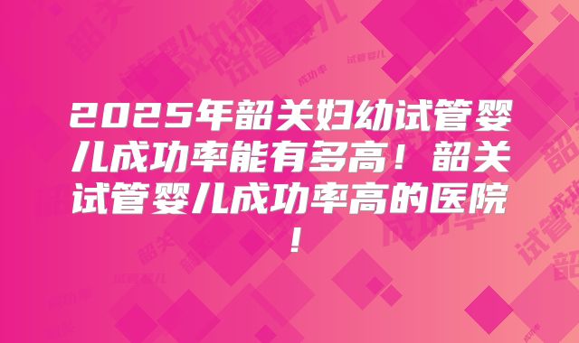 2025年韶关妇幼试管婴儿成功率能有多高!韶关试管婴儿成功率高的医院!