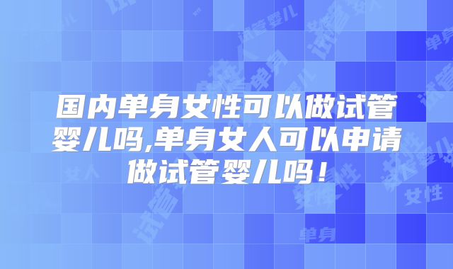 国内单身女性可以做试管婴儿吗,单身女人可以申请做试管婴儿吗！