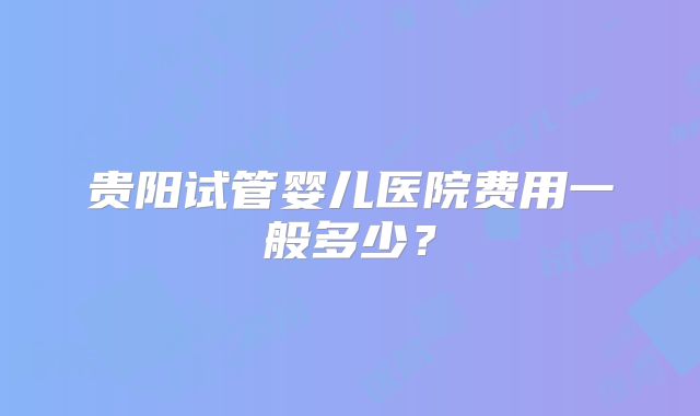 贵阳试管婴儿医院费用一般多少?