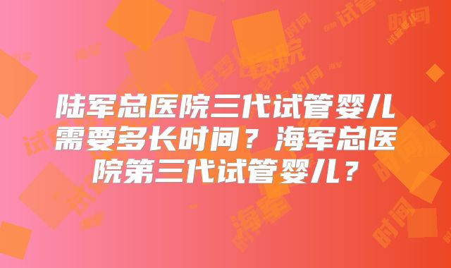 陆军总医院三代试管婴儿需要多长时间？海军总医院第三代试管婴儿？