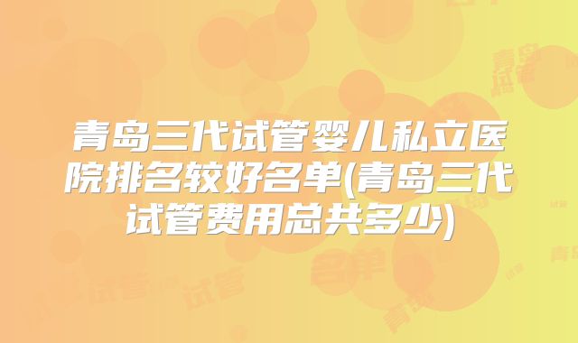 青岛三代试管婴儿私立医院排名较好名单(青岛三代试管费用总共多少)