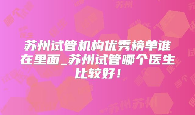 苏州试管机构优秀榜单谁在里面_苏州试管哪个医生比较好！