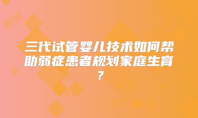 三代试管婴儿技术如何帮助弱症患者规划家庭生育？