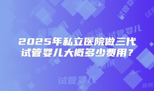 2025年私立医院做三代试管婴儿大概多少费用？