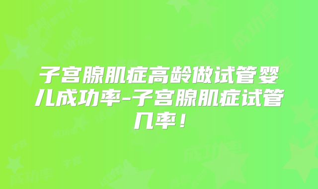 子宫腺肌症高龄做试管婴儿成功率-子宫腺肌症试管几率!