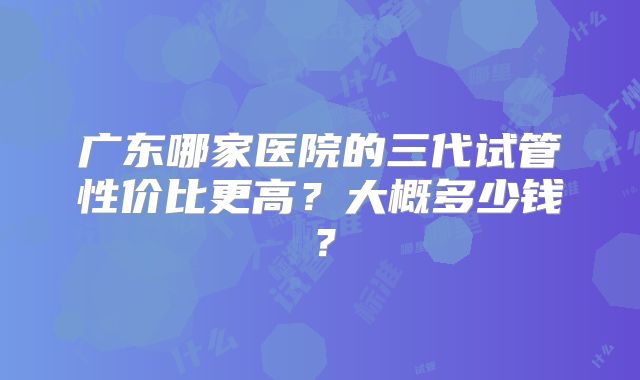广东哪家医院的三代试管性价比更高？大概多少钱？