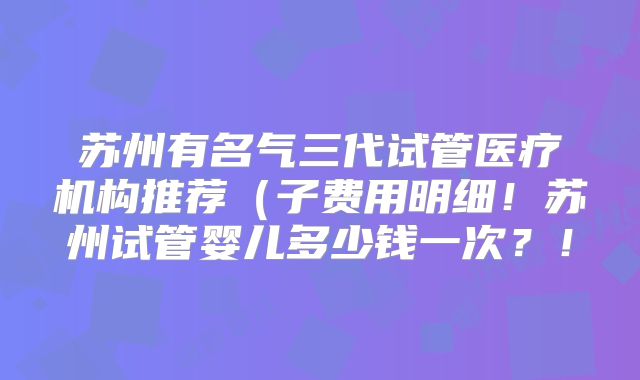 苏州有名气三代试管医疗机构推荐(子费用明细!苏州试管婴儿多少钱一次?!
