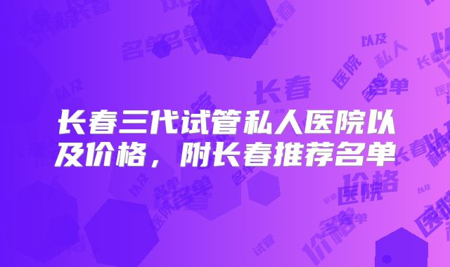 长春三代试管私人医院以及价格，附长春推荐名单