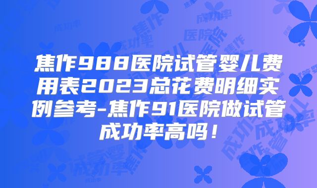 焦作988医院试管婴儿费用表2023总花费明细实例参考-焦作91医院做试管成功率高吗！