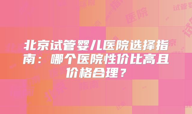 北京试管婴儿医院选择指南：哪个医院性价比高且价格合理？