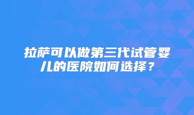 拉萨可以做第三代试管婴儿的医院如何选择？