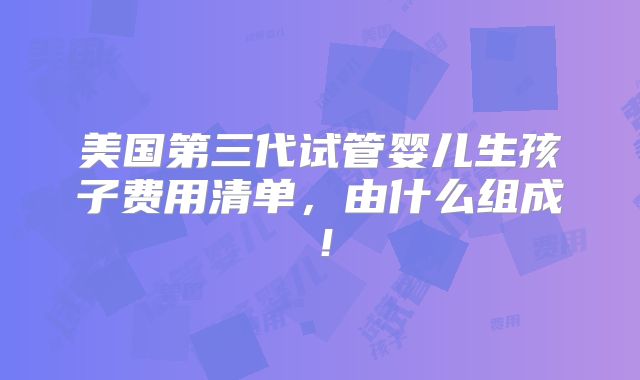 美国第三代试管婴儿生孩子费用清单,由什么组成!