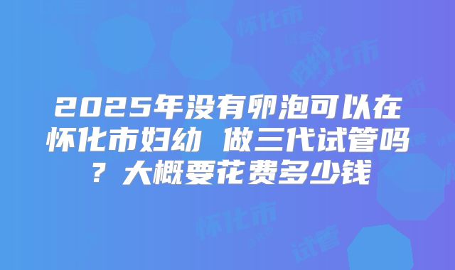 2025年没有卵泡可以在怀化市妇幼 做三代试管吗？大概要花费多少钱