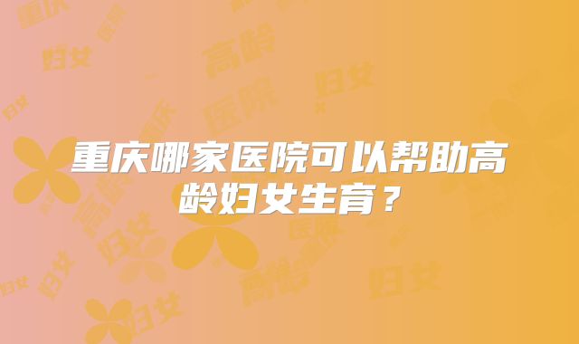 重庆哪家医院可以帮助高龄妇女生育?