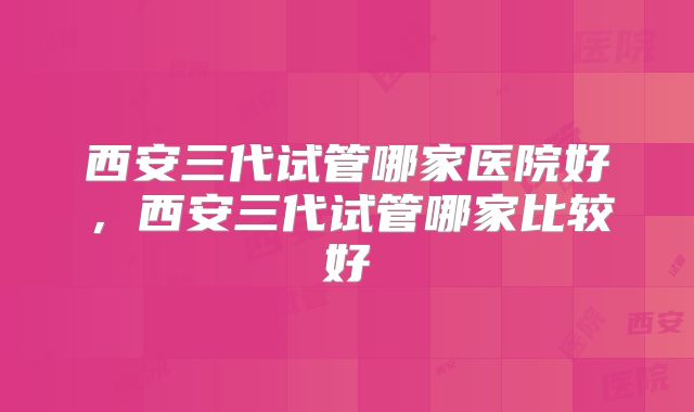 西安三代试管哪家医院好,西安三代试管哪家比较好