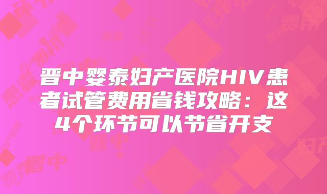 晋中婴泰妇产医院HIV患者试管费用省钱攻略：这4个环节可以节省开支