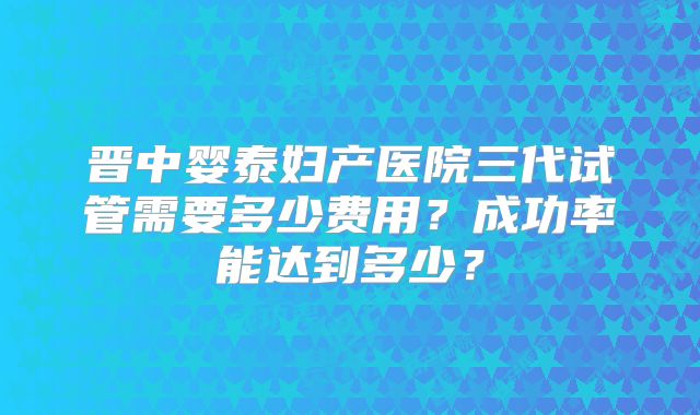 晋中婴泰妇产医院三代试管需要多少费用？成功率能达到多少？