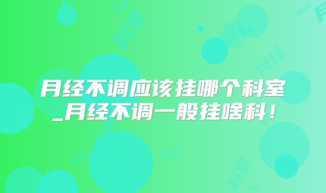 月经不调应该挂哪个科室_月经不调一般挂啥科!