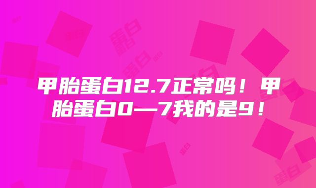 甲胎蛋白12.7正常吗!甲胎蛋白0—7我的是9!