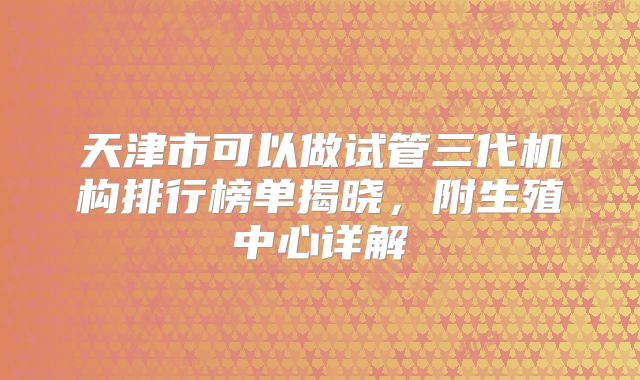 天津市可以做试管三代机构排行榜单揭晓,附生殖中心详解