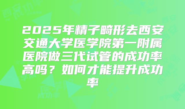 2025年精子畸形去西安交通大学医学院第一附属医院做三代试管的成功率高吗?如何才能提升成功率
