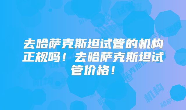 去哈萨克斯坦试管的机构正规吗！去哈萨克斯坦试管价格！