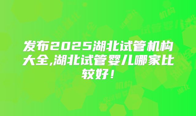 发布2025湖北试管机构大全,湖北试管婴儿哪家比较好!