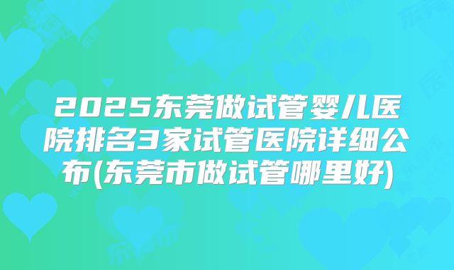 2025东莞做试管婴儿医院排名3家试管医院详细公布(东莞市做试管哪里好)