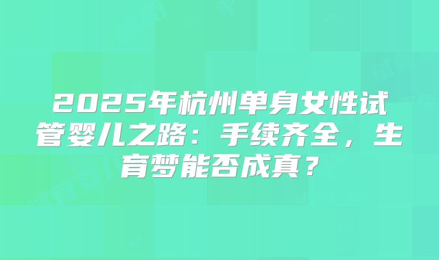 2025年杭州单身女性试管婴儿之路：手续齐全，生育梦能否成真？