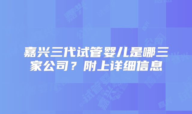 嘉兴三代试管婴儿是哪三家公司？附上详细信息