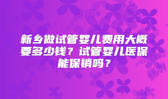 新乡做试管婴儿费用大概要多少钱？试管婴儿医保能保销吗？