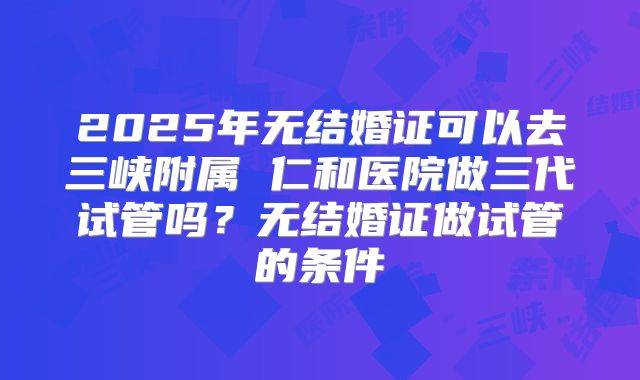 2025年无结婚证可以去三峡附属 仁和医院做三代试管吗?无结婚证做试管的条件