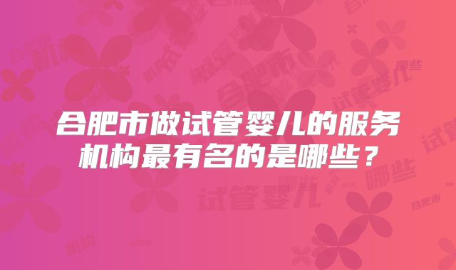 合肥市做试管婴儿的服务机构最有名的是哪些？