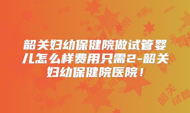 韶关妇幼保健院做试管婴儿怎么样费用只需2-韶关妇幼保健院医院！