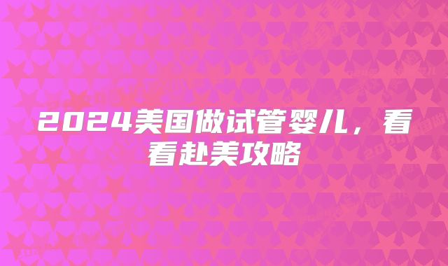2024美国做试管婴儿，看看赴美攻略