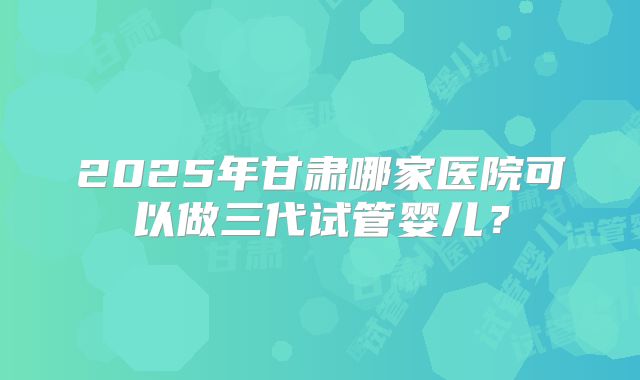 2025年甘肃哪家医院可以做三代试管婴儿？