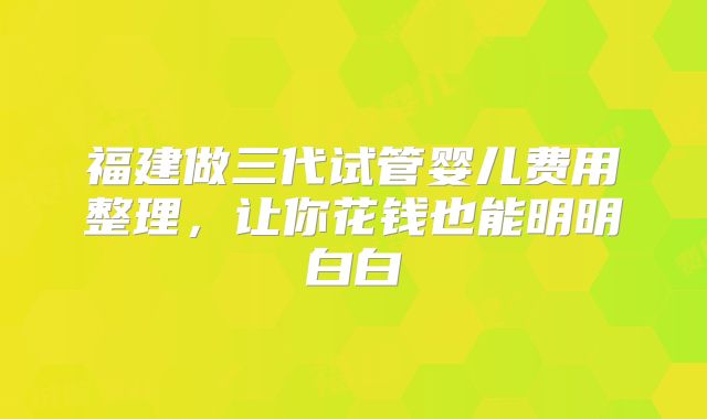 福建做三代试管婴儿费用整理，让你花钱也能明明白白