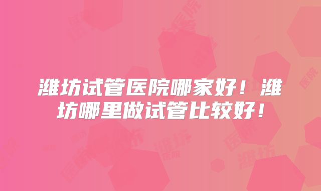 潍坊试管医院哪家好！潍坊哪里做试管比较好！