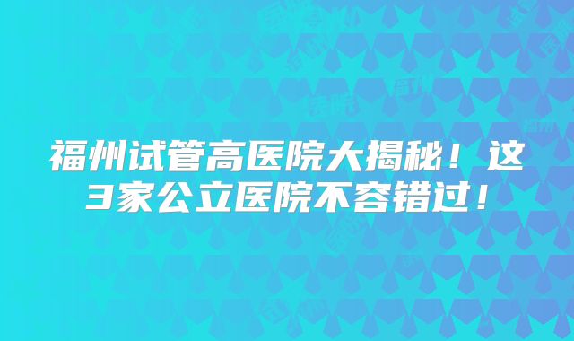 福州试管高医院大揭秘!这3家公立医院不容错过!