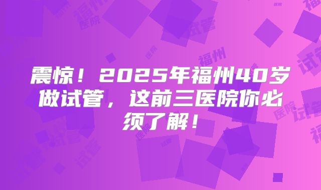 震惊！2025年福州40岁做试管，这前三医院你必须了解！