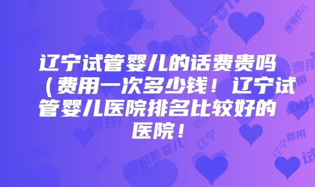 辽宁试管婴儿的话费贵吗(费用一次多少钱!辽宁试管婴儿医院排名比较好的医院!