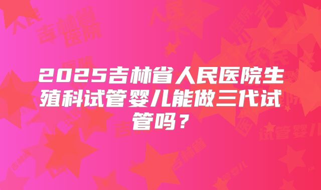 2025吉林省人民医院生殖科试管婴儿能做三代试管吗?