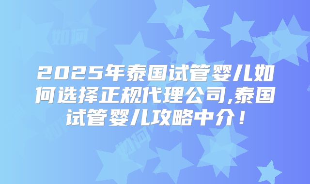 2025年泰国试管婴儿如何选择正规代理公司,泰国试管婴儿攻略中介！