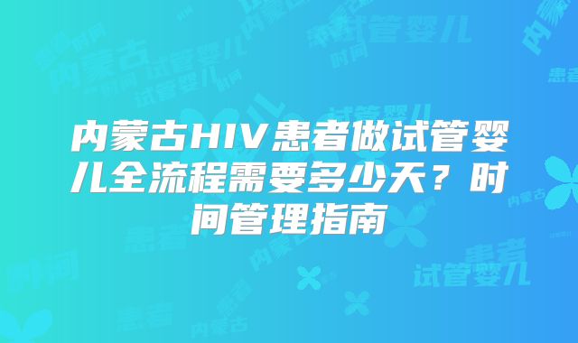内蒙古HIV患者做试管婴儿全流程需要多少天?时间管理指南