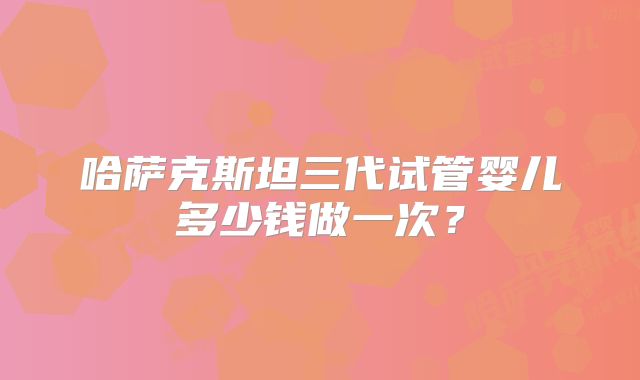 哈萨克斯坦三代试管婴儿多少钱做一次？