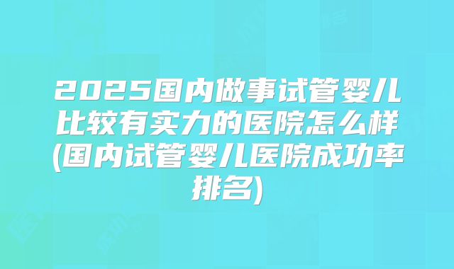 2025国内做事试管婴儿比较有实力的医院怎么样(国内试管婴儿医院成功率排名)