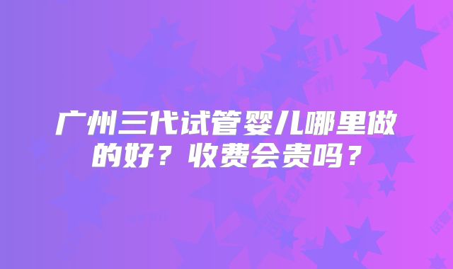 广州三代试管婴儿哪里做的好？收费会贵吗？
