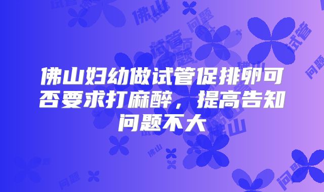 佛山妇幼做试管促排卵可否要求打麻醉，提高告知问题不大