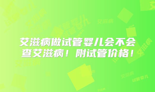 艾滋病做试管婴儿会不会查艾滋病！附试管价格！
