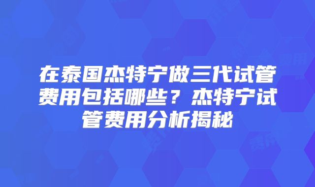 在泰国杰特宁做三代试管费用包括哪些?杰特宁试管费用分析揭秘